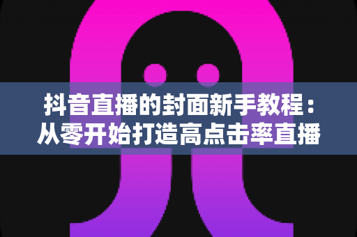 抖音直播的封面新手教程:从零开始打造高点击率直播间的完整指南 抖音直播的封面新手教程:从零开始打造高点击率直播间的完整指南