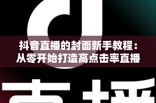 抖音直播的封面新手教程:从零开始打造高点击率直播间的完整指南 抖音直播的封面新手教程:从零开始打造高点击率直播间的完整指南