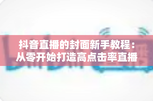 抖音直播的封面新手教程：从零开始打造高点击率直播间的完整指南