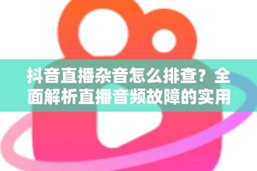 抖音直播杂音怎么排查?全面解析直播音频故障的实用排查指南与解决方案 抖音直播杂音怎么排查?全面解析直播音频故障的实用排查指南与解决方案