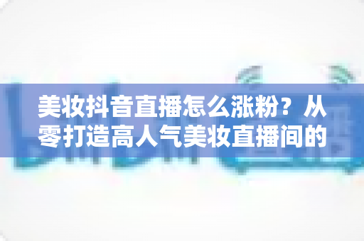 美妆抖音直播怎么涨粉？从零打造高人气美妆直播间的全攻略