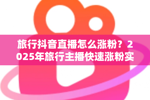 旅行抖音直播怎么涨粉？2025年旅行主播快速涨粉实战攻略与运营秘籍