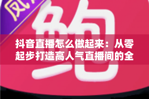 抖音直播怎么做起来:从零起步打造高人气直播间的全攻略 抖音直播怎么做起来:从零起步打造高人气直播间的全攻略