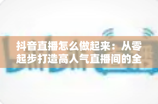 抖音直播怎么做起来:从零起步打造高人气直播间的全攻略 抖音直播怎么做起来:从零起步打造高人气直播间的全攻略