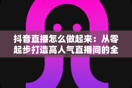 抖音直播怎么做起来：从零起步打造高人气直播间的全攻略