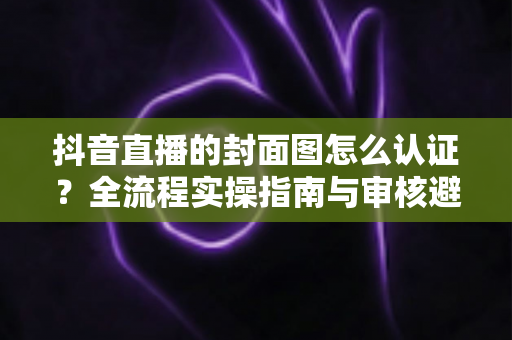 抖音直播的封面图怎么认证?全流程实操指南与审核避坑手册 抖音直播的封面图怎么认证?全流程实操指南与审核避坑手册