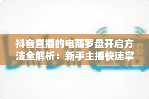 抖音直播的电商罗盘开启方法全解析:新手主播快速掌握数据化运营的实用指南 抖音直播的电商罗盘开启方法全解析:新手主播快速掌握数据化运营的实用指南