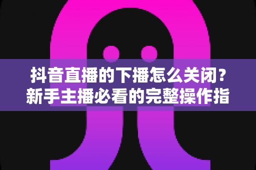 抖音直播的下播怎么关闭？新手主播必看的完整操作指南与实用技巧