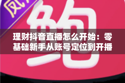 理财抖音直播怎么开始:零基础新手从账号定位到开播变现的全流程实战指南 理财抖音直播怎么开始:零基础新手从账号定位到开播变现的全流程实战指南