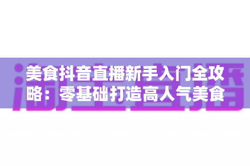 美食抖音直播新手入门全攻略：零基础打造高人气美食直播间的实用指南