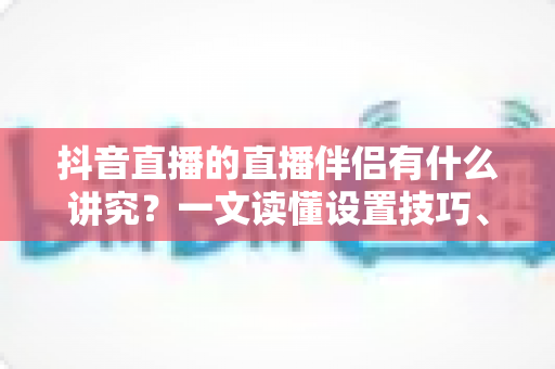 抖音直播的直播伴侣有什么讲究？一文读懂设置技巧、开播流程与避坑指南