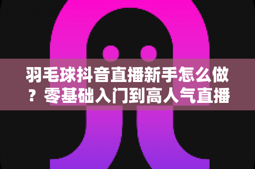 羽毛球抖音直播新手怎么做？零基础入门到高人气直播间的实战全攻略