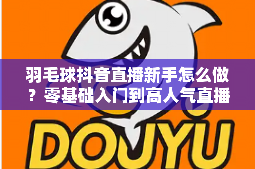 羽毛球抖音直播新手怎么做？零基础入门到高人气直播间的实战全攻略