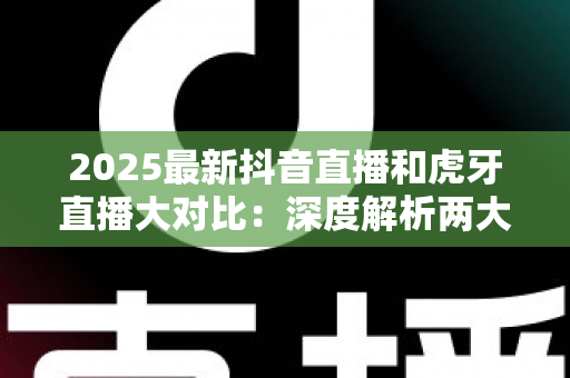 2025最新抖音直播和虎牙直播大对比:深度解析两大平台的差异,帮你找到最适合的直播选择 2025最新抖音直播和虎牙直播大对比:深度解析两大平台的差异,帮你找到最适合的直播选择