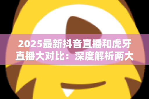 2025最新抖音直播和虎牙直播大对比:深度解析两大平台的差异,帮你找到最适合的直播选择 2025最新抖音直播和虎牙直播大对比:深度解析两大平台的差异,帮你找到最适合的直播选择