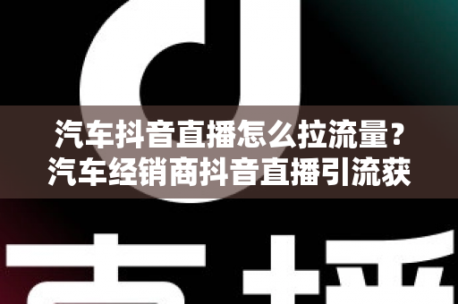汽车抖音直播怎么拉流量？汽车经销商抖音直播引流获客全攻略