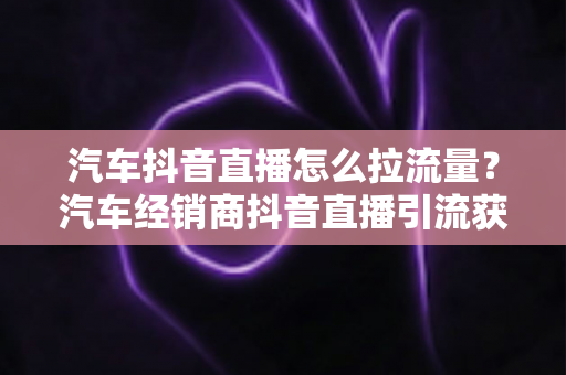 汽车抖音直播怎么拉流量？汽车经销商抖音直播引流获客全攻略