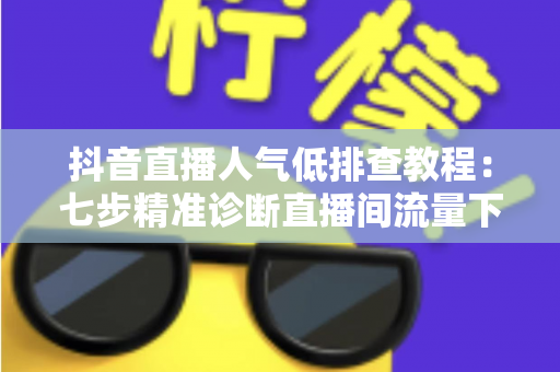 抖音直播人气低排查教程：七步精准诊断直播间流量下滑根源，快速恢复人气热度