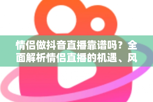 情侣做抖音直播靠谱吗？全面解析情侣直播的机遇、风险与变现指南