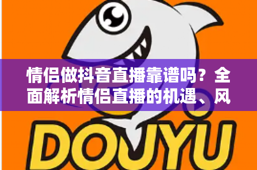 情侣做抖音直播靠谱吗？全面解析情侣直播的机遇、风险与变现指南