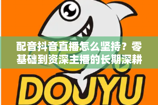 配音抖音直播怎么坚持？零基础到资深主播的长期深耕实战指南