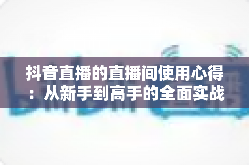 抖音直播的直播间使用心得：从新手到高手的全面实战指南
