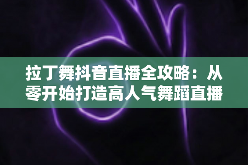 拉丁舞抖音直播全攻略:从零开始打造高人气舞蹈直播间的实战秘籍 拉丁舞抖音直播全攻略:从零开始打造高人气舞蹈直播间的实战秘籍