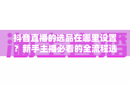 抖音直播的选品在哪里设置？新手主播必看的全流程选品设置指南与实战技巧