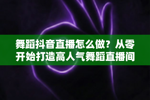 舞蹈抖音直播怎么做?从零开始打造高人气舞蹈直播间的完整指南 舞蹈抖音直播怎么做?从零开始打造高人气舞蹈直播间的完整指南