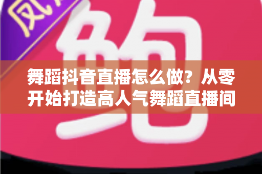 舞蹈抖音直播怎么做?从零开始打造高人气舞蹈直播间的完整指南 舞蹈抖音直播怎么做?从零开始打造高人气舞蹈直播间的完整指南