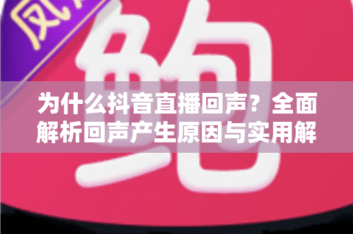 为什么抖音直播回声?全面解析回声产生原因与实用解决方案 为什么抖音直播回声?全面解析回声产生原因与实用解决方案