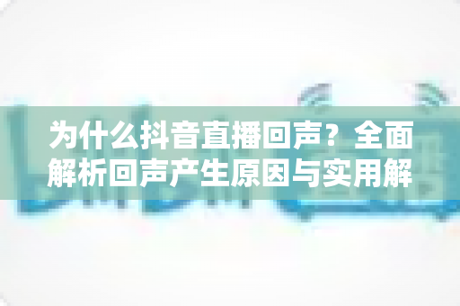 为什么抖音直播回声？全面解析回声产生原因与实用解决方案