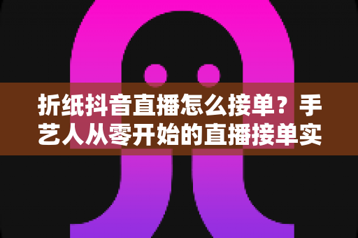 折纸抖音直播怎么接单？手艺人从零开始的直播接单实战指南