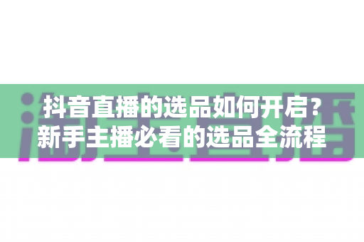 抖音直播的选品如何开启？新手主播必看的选品全流程实战指南与运营技巧