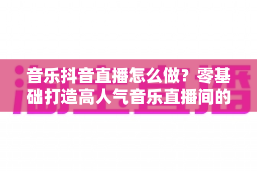 音乐抖音直播怎么做?零基础打造高人气音乐直播间的全攻略 音乐抖音直播怎么做?零基础打造高人气音乐直播间的全攻略