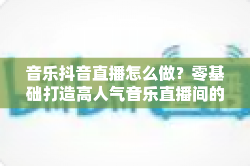 音乐抖音直播怎么做？零基础打造高人气音乐直播间的全攻略