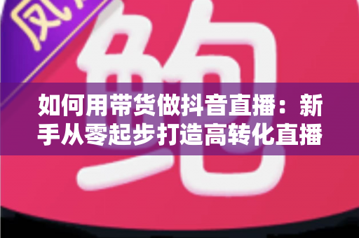 如何用带货做抖音直播：新手从零起步打造高转化直播间的全流程实战指南