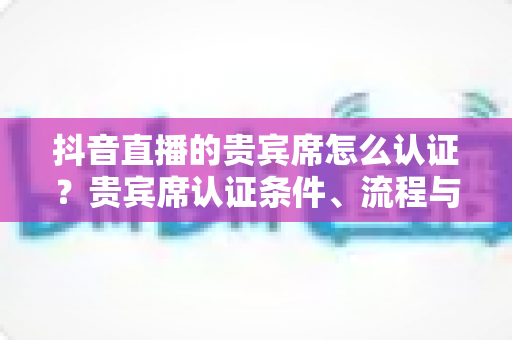 抖音直播的贵宾席怎么认证？贵宾席认证条件、流程与实用技巧全解析