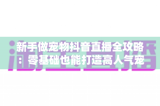新手做宠物抖音直播全攻略：零基础也能打造高人气宠物直播间的实战指南