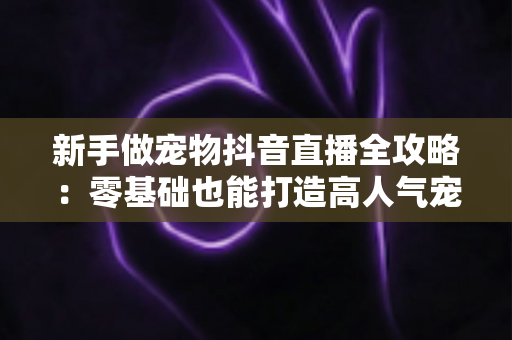 新手做宠物抖音直播全攻略：零基础也能打造高人气宠物直播间的实战指南