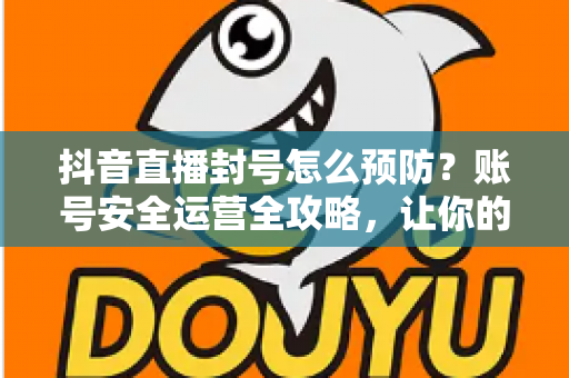 抖音直播封号怎么预防？账号安全运营全攻略，让你的直播间持久常青