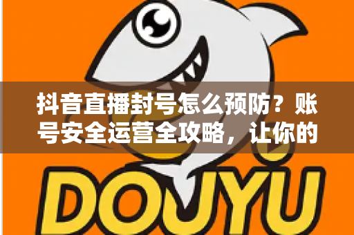 抖音直播封号怎么预防？账号安全运营全攻略，让你的直播间持久常青