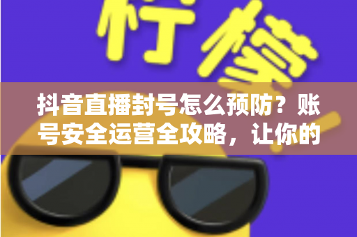 抖音直播封号怎么预防？账号安全运营全攻略，让你的直播间持久常青