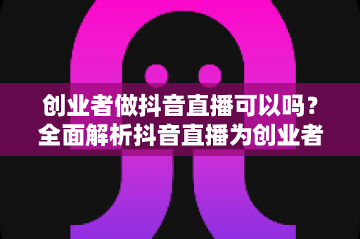 创业者做抖音直播可以吗？全面解析抖音直播为创业者带来的机遇与实操指南