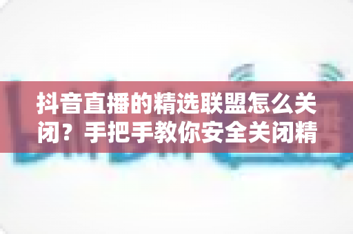 抖音直播的精选联盟怎么关闭？手把手教你安全关闭精选联盟功能的完整指南