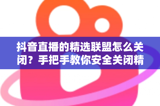 抖音直播的精选联盟怎么关闭？手把手教你安全关闭精选联盟功能的完整指南