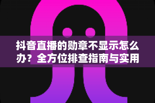 抖音直播的勋章不显示怎么办？全方位排查指南与实用解决方案一文读懂