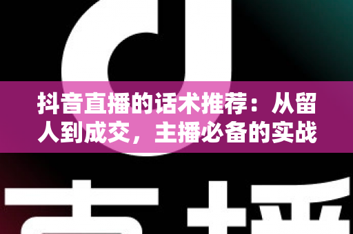 抖音直播的话术推荐:从留人到成交,主播必备的实战话术全攻略 抖音直播的话术推荐:从留人到成交,主播必备的实战话术全攻略