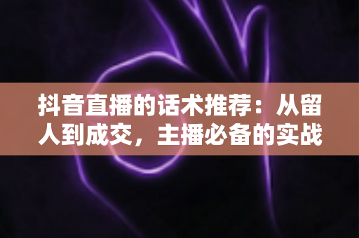 抖音直播的话术推荐:从留人到成交,主播必备的实战话术全攻略 抖音直播的话术推荐:从留人到成交,主播必备的实战话术全攻略