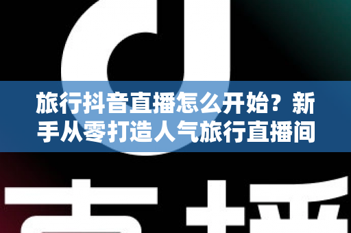 旅行抖音直播怎么开始？新手从零打造人气旅行直播间的完整指南